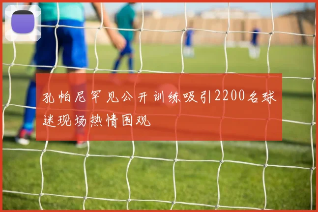 孔帕尼罕见公开训练吸引2200名球迷现场热情围观