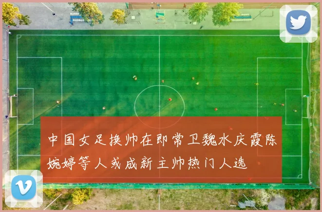 中国女足换帅在即常卫魏水庆霞陈婉婷等人或成新主帅热门人选