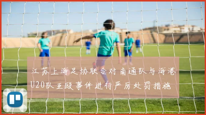江苏上海足协联合对南通队与海港U20队互殴事件进行严厉处罚措施