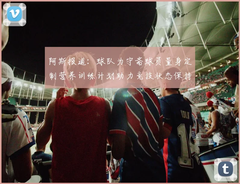 阿斯报道：球队为守斋球员量身定制营养训练计划助力竞技状态保持