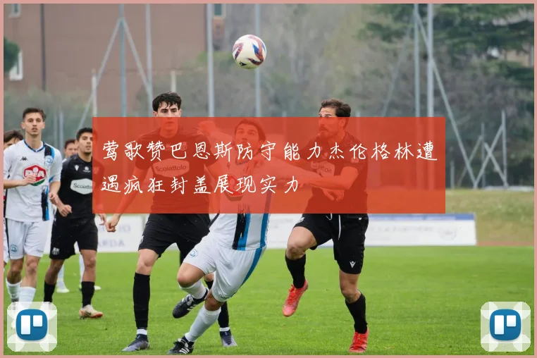 莺歌赞巴恩斯防守能力杰伦格林遭遇疯狂封盖展现实力