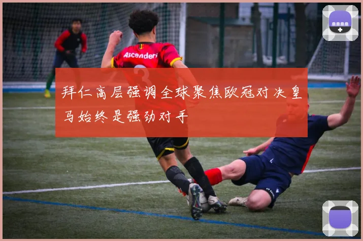 拜仁高层强调全球聚焦欧冠对决皇马始终是强劲对手