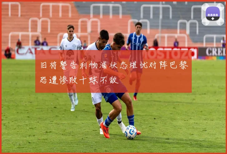 旧将警告利物浦状态堪忧对阵巴黎恐遭惨败十球不敌