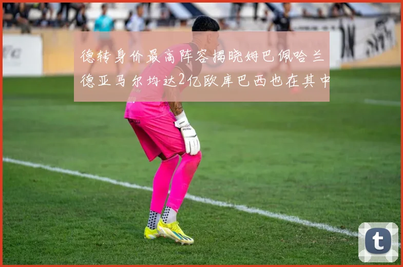 德转身价最高阵容揭晓姆巴佩哈兰德亚马尔均达2亿欧库巴西也在其中