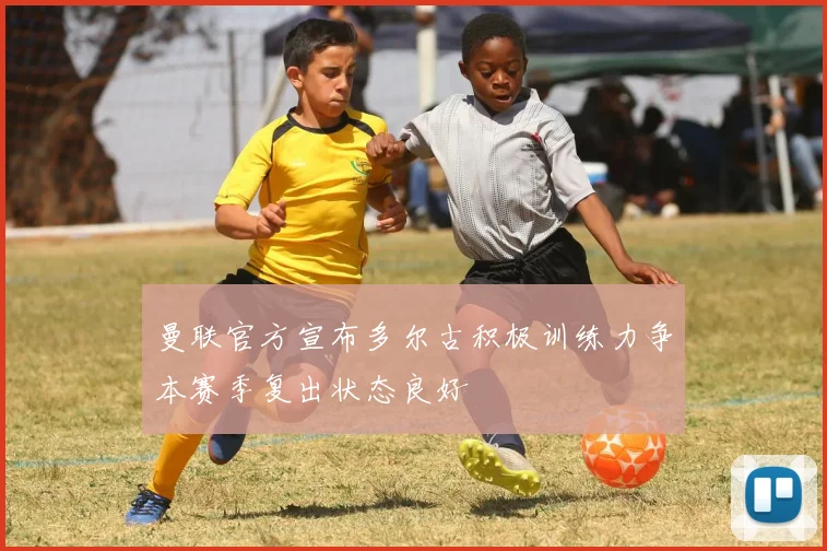 曼联官方宣布多尔古积极训练力争本赛季复出状态良好