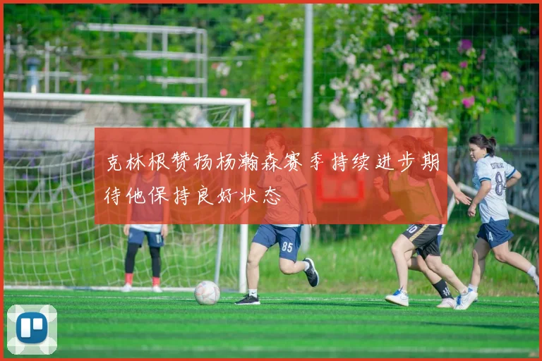 克林根赞扬杨瀚森赛季持续进步期待他保持良好状态