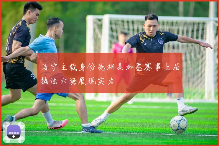 马宁主裁身份亮相美加墨赛事上届执法六场展现实力