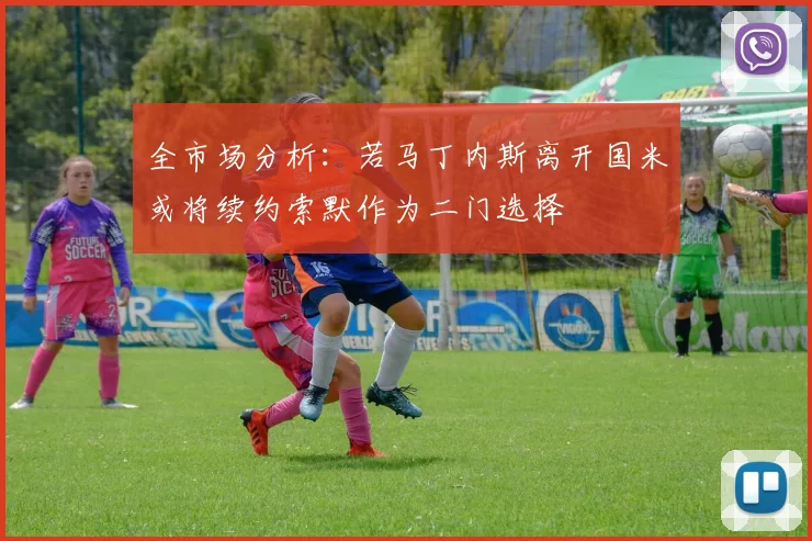 全市场分析：若马丁内斯离开国米或将续约索默作为二门选择