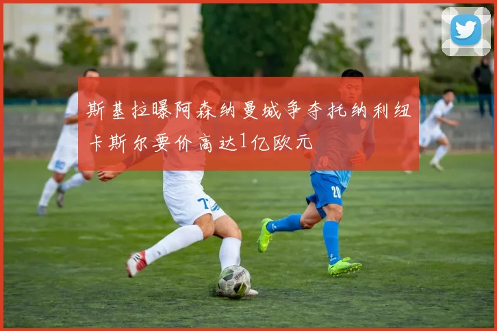 斯基拉曝阿森纳曼城争夺托纳利纽卡斯尔要价高达1亿欧元