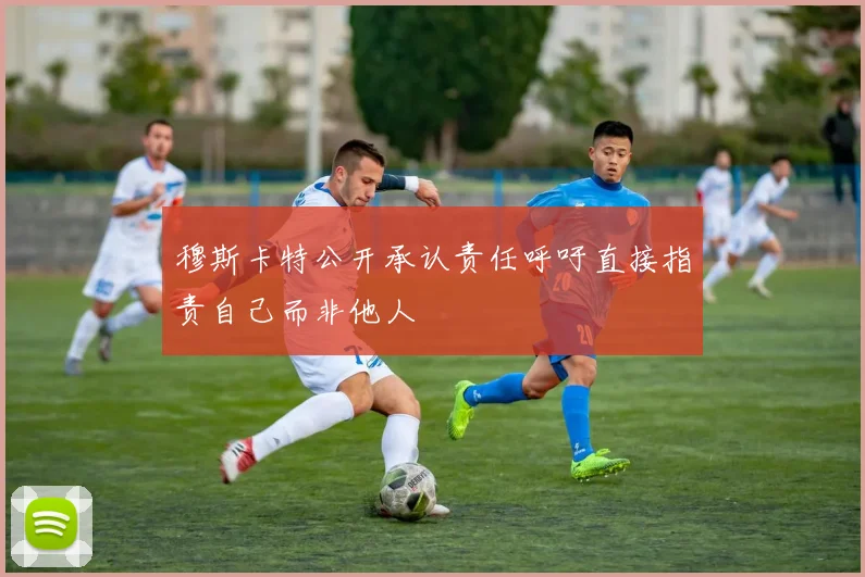 穆斯卡特公开承认责任呼吁直接指责自己而非他人