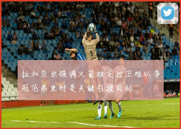 拉加贝尔强调火箭缺乏控卫难以争冠范弗里特是关键引援目标