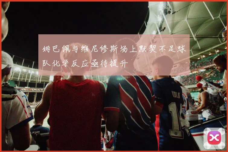 姆巴佩与维尼修斯场上默契不足球队化学反应亟待提升