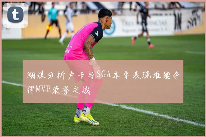 湖媒分析卢卡与SGA本季表现谁能夺得MVP荣誉之战