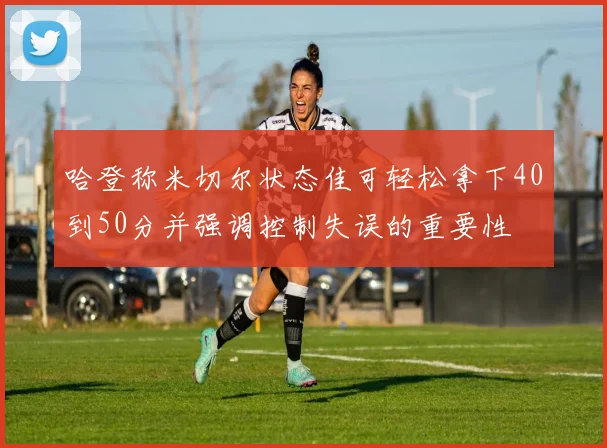 哈登称米切尔状态佳可轻松拿下40到50分并强调控制失误的重要性