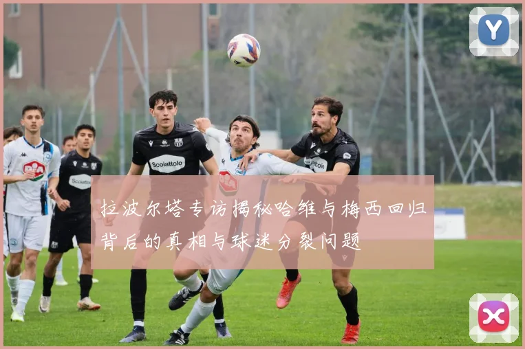 拉波尔塔专访揭秘哈维与梅西回归背后的真相与球迷分裂问题